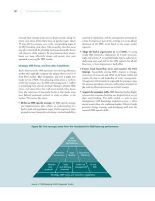 THE SME BANKING KNOWLEDGE GUIDE58
Some of these strategic areas concern bank activities along the
entire value chain, while others focus on specific stages. Figure
39 maps the five strategic areas to the corresponding stages of
the SME banking value chain. Taken together, these five areas
provide a framework for distilling the lessons learned by banks
and observers of the industry. By incorporating these lessons,
banks can more effectively design and execute their own
approach to serving the SME market.
Strategy, SME Focus, and Execution Capabilities
Banks with successful SME operations have developed business
models that explicitly recognize the unique characteristics of
their SME market. This recognition, and how it plays into
banks’ service of SMEs from planning to execution, is the basis
of the first strategic area. An SME-tailored approach is evident
in everything from a bank’s product offering to whether SME
owners feel valued when they walk into a branch. A key lesson
from the experience of successful banks is that banks must
leave behind traditional methods in order to adjust to the
market. This means they must:
•• Define an SME-specific strategy. An SME-specific strategy
and implementation plan reflects an understanding of a
bank’s goals and aspirations, target market segments, value
proposition and competitive advantage, internal capabilities
required to implement, and the management systems to be
set up. An important part of this strategy is to create a bank
definition of the SME sector based on the target market
segments.
•• Adapt the bank’s organization to serve SMEs. Focusing
on the SME market has implications for a bank’s structure,
staff, and systems. A strong SME focus may be achieved by
dedicating units and staff to the SME segment for all key
functions — from origination to back-office.
•• Ensure bank leadership owns and executes the SME
strategy. Successfully serving SMEs requires a strategic
investment of resources and effort by the bank, which will
require the buy-in and leadership of senior management.
Management will ultimately be responsible for putting in place
the necessary procedures, processes, and incentive structures for
the bank to effectively execute on its SME strategy.
•• Acquire the necessary skills. SME banking involves higher
volumes than corporate banking, and deeper levels of service
than retail banking. The skills needed — such as sales
management, SME knowledge, and client service — often
do not match those of a traditional banker. Effective banks
prioritize hiring, training, and developing staff with the
required SME-specific skills.
Figure 38: Five strategic areas form the foundation for SME banking performance
Source: IFC SME Banking CHECK Diagnostic Toolkit
Revenue
Generation
Markets
and
products
Credit risk
management
IT and
MIS
Sales
and delivery
channels
Asset
Quality
SME
Banking
Performance
Operating
Efficiency
Strategy, SME focus, and execution capabilities
 