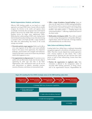 59IFC Advisory Services | Access to Finance
Figure 39: Locating the five CHECK strategic areas on the SME banking value chain
Understand the
SME market
Develop products
 services
Serve SME
clients
Acquire  screen
SME clients
Manage information
 knowledge
4. Credit risk management
5. IT  MIS
1. Strategy, SME focus,  execution capabilities
2. Market segmentation,
products  services
3. Sales culture  delivery channels
Market Segmentation, Products, and Services
Effective SME banking models are not based on a single
approach to serving all SME clients. Instead, effective models
recognize the diversity in the market and segment clients
accordingly. Commonly, they incorporate more retail-inspired
products and services for smaller SMEs and more corporate
banking services for larger, more sophisticated SMEs.
Reflecting their understanding of SME needs, leading banks
look far beyond immediate lending revenue when determining
a customer’s value to the bank and offer a range of products
that reflect this understanding. Key lessons in the second
strategic area include:
•• Determine priority target segments. Banks may be able to
serve some segments of the SME sector more profitably
based on the nature of the opportunity, the competitive
landscape, and the bank’s own strengths and weaknesses.
Analysis of the bank’s current mix of clients may also help it
decide which segments to serve.
•• Use segmentation to adapt processes. To maximize service
quality and cost-effectiveness, banks must become adept at
segmenting by client type and value to the bank.
Opportunities, risks, and financial needs can all vary by
such characteristics as industry, ownership structure,
maturity of business, and reliance on international trade.
•• Offer a range of products, beyond lending. Loans are
often not the major drivers of SME banking profitability,
but may be best used as a means to attract and retain clients.
Strong revenues come from providing a suite of effectively
bundled, value-added products — including deposit and
transactional products — reflecting a sophisticated vision of
the client’s needs.
•• Build product development skills. These skills are needed
to create a strong value proposition in the product offering to
targeted clients, and on the bank side, to leverage simplicity
and standardization for cost effectiveness.
Sales Culture and Delivery Channels
Leading banks have shifted from a traditional relationship
management approach in the delivery of banking services to
SMEs. They have instead, adapted mass-market approaches
with a heavier emphasis on sales volume. This is often
demonstrated by separating the sales function from client
service, as well as from underwriting. Lessons from these
banks include:
•• Position the organization to emphasize sales. Sales
orientation is reflected in the management culture of
successful SME banking operations, in hiring criteria,
and in the organizational structure. Responsibilities for
 