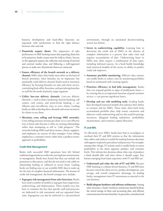 THE SME BANKING KNOWLEDGE GUIDE60
business development and back-office functions are
separated, with mechanisms to find the right balance
between sales and risk.
•• Proactively acquire clients. The importance of sales
performance in SME banking means that acquiring clients has
to be proactive; banks cannot wait for walk-in clients. Success
in this approach requires the collection and mining of internal
and external market data, and following a well-organized
process to make sure all potential clients are contacted.
•• Ensure efficiency of the branch network as a delivery
channel. SMEs select their banks most often on the basis of
branch proximity. Since branches are an important, but
potentially costly delivery channel, banks need to maximize
efficiency by focusing branches on sales and client service,
centralizing back-office functions, and specializing branches
or staff for the needs of priority target segments.
•• Utilize low-cost delivery channels. Low-cost delivery
channels — such as direct marketing, Internet banking, call
centers, card centers, and point-of-sale banking — are
efficient and cost-effective ways to serve clients. Leading
banks are able to develop these channels and create incentives
for clients to use them.
•• Maximize cross selling and leverage SME networks.
Cross selling increases revenue per client. It is a cost-effective
way to boost sales because it relies on existing relationships
rather than attempting to sell to “cold prospects.” The
networks linking SMEs and theirs owners, clients, suppliers,
and employees are sources of sales synergies. Cross selling
emphasizes a customer-centric rather than a product-centric
approach to profitability.
Credit Risk Management
Banks with successful SME operations have left behind
traditionalapproachestocreditrisk,movingfromminimization
to management. Banks have found that they can include risk
premiums in their prices, and they do not need to rely solely on
relationship lending or collateral to secure loans. Leading
banks are finding ways to use available SME data to make up
for the lack of complete financial information. The lessons of
credit risk management, the fourth strategic area, include:
•• Segregate risk management from sales functions. Banks
have used a number of models to segregate loan origination,
underwriting, and disbursement. These models vary, but
have in common the fact that specific staff and processes
are dedicated to risk assessment and are separated from
sales. Segregation can also be achieved in a decentralized
environment, through an automated decision-making
system (see below).
•• Invest in underwriting capability. Learning how to
determine the credit risk of SMEs in the absence of
complete information is a process that takes time and
requires accumulation of data. Underwriting loans to
SMEs may often require a combination of data types,
including informal sources. As a bank builds knowledge
(and statistical models) of the sector, its ability to predict
credit risk improves.
•• Automate portfolio monitoring. Effective data systems
can enable banks to reduce costs by monitoring portfolios
based on automated early warning signals.
•• Prioritize efficiency in bad debt management. Banks
that can respond quickly to signs of problematic loans —
by viewing this as an important function of good customer
service — can prevent significant losses.
•• Develop and use risk modeling tools. Leading banks
have developed statistical models that enhance their ability
to estimate risk for SMEs. These tools, often built from
accumulated portfolio data, help ensure consistent and
objective credit underwriting and are also used for pricing,
incentives, delegated lending authorities, profitability
measurement, and economic capital allocation.
IT and MIS
To effectively serve SMEs, banks have had to reconfigure or
overhaul their IT and MIS systems so that the information
they collect and analyze is useful for making business decisions
and supports responsive procedures and processes. For example,
among other things, IT systems need to enable banks to assess
profitability at the client segment, product, and customer
levels. This informs key decisions about what type of products
a bank should offer and what clients it should target. Key
lessons emerging from bank experience with IT and MIS are:
•• Understand and value the role of IT and MIS. Because
SME banking is a volume-driven business, IT and MIS have
become critical for client service, product development, cost
savings, and overall competitive advantage. In leading
banks, management views IT investments as essential to the
core business.
•• Build adequate hardware and software architecture. Among
other functions, a bank’s hardware architecture should facilitate
the central storage of client and accounting data, and efficient
communicationbetweenbranches.Inparticular,centralizedand
 