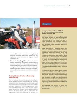 61IFC Advisory Services | Access to Finance
consolidated client data is essential to understanding clients and
identifying opportunities in the current portfolio. This also
requires that software components be integrated to avoid
duplication of data.
•• Prioritize analytical capabilities. Data architecture is
essential to supporting a performance-oriented culture; a
quantitative approach to risk management; and CRM
capabilities, which include segmentation, direct marketing,
and optimization of distribution channels. For these
purposes, banks must be able to retrieve and analyze data,
and make data extracts and analysis available to operational
staff.
Getting Started: Entering or Expanding
SME Banking
The key takeaways of section 4.1 synthesize the collective
lessons that have emerged from SME banking experience
today. However, the question remains as to how banks should
implement these lessons. What are the steps toward successfully
entering or expanding one’s SME banking operations? Banks
can answer this question using a simple five-point “getting
started” process when seeking to enter or expand in the SME
market. The process begins with (1) understanding the
opportunity in the SME market and (2) surveying the
Leveraging outside assistance: NBD Bank
partners with IFC and other International
Financial Institutions (IFIs)
Founded in 1992, NBD Bank is a regional Russian
bank focused on SMEs. The bank has demonstrated
sustainable growth despite facing extreme financial
crises, including the 1998 Russian crisis and the
current (2009) global crisis. In addition to rigorous
underwriting standards involving deep analysis of
firms, NBD works to grow sustainably by partnering
with IFIs such as IFC.
Smaller banks may face a problem in funding long-
term loans to SMEs with capital from short-term
deposits. Since Russian legislation allows corporate
customers to remove term deposits at any time,
NBD needed to minimize its vulnerability to liquidity
shortages. It has worked to raise long-term capital,
targeting IFIs as a stepping stone to raising funds in
commercial capital markets. NBD has reached out to
IFIs such as the European Bank for Reconstruction
and Development and the Netherlands Development
Finance Company, and has partnered with IFC since
2001. IFIs account for 40 percent of its current funding
base. Some have provided syndication loans, where
IFI funds are supplemented with those of commercial
investors.
IFC’s support of NBD Bank extends beyond providing
capital, and includes IT and MIS training and
assistance with energy efficiency investments. In the
lattercase,IFChelpedNBDidentifypotentialprojects,
calculate potential energy savings generated in
order to measure increased client profitability, and
ultimately open a new business line in the process.
As with many banks, partnership with IFC makes it
easier to raise money from other sources, eventually
replacing IFI investments.
NBD Bank’s SME loan portfolio has grown from
$170 million in December 2006 to $250 million in
December 2008.
 