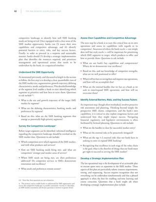 THE SME BANKING KNOWLEDGE GUIDE62
competitive landscape to identify how well SME banking
needs are being served. Once equipped with a clear sense of the
SME market opportunity, banks can (3) assess their own
capabilities and competitive advantage, and (4) identify
potential barriers to entry, risks, and key success factors.
Finally, in order to proceed in a stepwise and sustainable
manner, banks should (5) develop a strategic implementation
plan that identifies the resources required, and prioritizes
management and operational action that needs to be
undertaken by the bank, in a sequenced timeline.
Understand the SME Opportunity
As mentioned previously, and discussed at length in the section
to follow, the first step is to develop a clear, quantifiable view of
the SME market size, segmentation, growth trajectory, defining
characteristics,needs,andpreferences.Thisdetailedknowledge
at the segment level enables a bank to start identifying which
segments to prioritize and how best to serve them. Questions
to ask includeviii
:
•• What is the size and growth trajectory of the target SME
market by segment?
•• What are the defining characteristics, banking needs, and
preferences by segment?
•• Based on this, what are the SME banking segments that
emerge as potentially high-priority segments?
Survey the Competitive Landscapeix
Before target segments can be identified, informed intelligence
regarding the competitive landscape should be overlaid on the
SME market data. Questions to ask include:
•• Which competitors serve which segments of the SME market,
and with what products and services?
•• How are SME banking needs being met, and what are
competitors’ stronger and weaker areas of service?
•• Where SME needs are being met, are their preferences
addressed? Do competitor services to SMEs demonstrate
innovation and excellence?
•• What needs and preferences remain unmet?
viii  Note that these questions are not exhaustive.
ix  The primary tool to enable banks to understand the SME opportunity and
survey the competitive landscape is a market assessment. Section 4.3 describes
an SME market assessment and the key questions it answers in greater detail.
Assess Own Capabilities and Competitive Advantage
The next step for a bank is to turn this critical lens on its own
operations and assess its capabilities with regards to its
competitors’. Awareness of where the bank excels — not simply
does well but truly excels — will be important for prioritizing
which SME segments to target, which products to offer, and
how to provide them. Questions to ask include:
•• What are our bank’s key capabilities and competencies?
Where do we demonstrate true excellence?
•• Based on this, and our knowledge of competitor strengths,
what are we well positioned to offer?
•• Wherewillwehavetostrengthenandimproveouroperations,
and how will we accomplish that?
•• What are the internal hurdles that we face as a bank as we
seek to enter/expand SME operations, and how will we
overcome them?
Identify External Barriers, Risks, and Key Success Factors
An important step, though often overlooked, involves proactive
risk assessment and planning. Thinking beyond simply the
prospective SME clients, competitors, and the bank’s own
capabilities, it is critical to also explore exogenous factors and
understand how they might impact success. Navigating
financial, regulatory, and legislative environments is often
facilitated by forward planning. Questions to ask include:
•• What are the hurdles to clear for successful market entry?
•• What are the external risks to be proactively mitigated?
•• What are the top 1–2 external risks that our bank faces in
seeking to enter or expand SME banking?
•• Recognizing that excellence in each stage of the value chain
is the goal, what is the shortlist of things that our bank must
get right to succeed in serving the SME market?
Develop a Strategic Implementation Plan
The last operational step is the development of an actionable plan
to execute upon entry or expansion in the SME market. Three
aspects of this plan are particularly salient: resource requirements,
timing, and sequencing. Success requires recognition that not
everything can be undertaken simultaneously and that a phased
approach is often the best for enabling real-time learning and
course correction. Questions that a bank might ask when
developing a strategic implementation plan include:
 