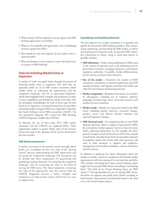 63IFC Advisory Services | Access to Finance
•• What resources will be required to execute against the SME
banking opportunity successfully?
•• What are the tradeoffs and opportunity costs of deploying
resources against this effort?
•• How should we time and sequence of our market entry or
expansion plan?
•• What mechanisms can be created to ensure the bank learns
as it grows in SME banking?
Tools for Initiating Market Entry or
Expansion
A number of tools can guide banks through the process of
initiating market entry or expansion. Two tools that are
especially useful are (1) an SME market assessment, which
enables banks to understand the opportunities and the
competitive landscape, and (2) an operational diagnostic,
which helps highlight bank strengths and weaknesses in order
to assess capabilities and develop the market entry plan. IFC
has developed methodologies for each of these types of tools
based on its experience in assisting financial service providers
around the world serving the SME sector. Appendix C describes
how banks looking to serve SMEs can partner with IFC. For
the operational diagnosis, IFC created the SME Banking
CHECK Diagnostic Toolkit (the CHECK).
To illustrate the use of these tools, IFC’s SME market
assessment and the CHECK are explained below. These
explanations explore in greater depth some of the primary
lessons and steps in the “getting started” process discussed in
previous sections.
SME Market Assessment
A market assessment is the primary means through which
banks can accomplish the first two steps of the “getting
started” process: understanding the SME opportunity and
surveying the competitive landscape. The assessment can
be divided into three components: (1) quantifying and
qualifying customer demand, (2) evaluating the competitor
landscape, and (3) estimating the value to the bank of
serving the SME sector. The third component, estimating
the value of the opportunity, may also interact with the
CHECK Diagnostic because a bank’s strengths and
weaknesses can indicate how costly it will be for it to seize
an opportunity.
Quantifying and Qualifying Demand
The first objective of a market assessment is to quantify and
qualify the demand for SME banking products. This involves
sizing, segmenting, and describing the SME market, as well as
characterizing the financial needs of potential SME clients.
Key information to obtain, using as many data sources as
possible, includes:
•• SME definitions – Collect various definitions of SMEs used
in the country of operation such as the definitions used by
government ministries, mortgage legislation, and business
regulatory authorities. If possible, include differentiations
by size and any variation across industries.
•• Size of the market – Determine the number of SME
enterprises, contribution to national employment and GDP
(annual revenues), total deposits and loans with banks and
other FIs and estimates of financing potential.
•• Market composition – Breakdown the market size statistics
by sub-segment, including size of company, industry,
geographic location, legal status, ownership structure, and
number of years in business.
•• Market trends – Identify any important trends in the SME
sector, including growth trajectory, structural changes,
product, service and delivery channel evolution, and
expected regulatory changes.
•• SME financial needs – To complement data on total SME
deposits and loans, define a sample of representative SMEs
for each priority market segment. Survey or interview these
SMEs, gathering information on, for example, the firm’s
general manager, overall characteristics of the firm, attitude
toward banks and other financial service providers, financial
management needs and current tools used, processes and
tools to make payments to suppliers and employees,
management of receivables and debtors, and use of business
advisory services.
In addition to gathering the above information about the
market as a whole, a bank can complement this broader market
segmentation with data mining of its existing client portfolio.
This includes estimating how many current banking clients
might also be potential SME clients. According to one leading
bank, “The bulk of our Private Banking clients are SME
owners.”81
Having identified the size of existing SME clients,
the bank can segment and profile these clients according to
both business characteristics and financial needs in the same
way as the overall market analysis.
 