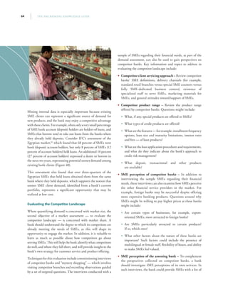 THE SME BANKING KNOWLEDGE GUIDE64
Mining internal data is especially important because existing
SME clients can represent a significant source of demand for
new products, and the bank may enjoy a competitive advantage
withtheseclients.Forexample,oftenonlyaverysmallpercentage
of SME bank account (deposit) holders are holders of loans, and
SMEs that borrow tend to take out loans from the banks where
they already hold deposits. Consider IFC’s assessment of the
Egyptian market,82
which found that 68 percent of SMEs were
bank (deposit) account holders, but only 8 percent of SMEs (12
percent of account holders) held loans. An additional 18 percent
(27 percent of account holders) expressed a desire to borrow in
the next two years, representing potential unmet demand among
existing bank clients (Figure 40).
This assessment also found that over three-quarters of the
Egyptian SMEs that held loans obtained them from the same
bank where they held deposits, which supports the notion that
unmet SME client demand, identified from a bank’s current
portfolio, represents a significant opportunity that may be
realized at low cost.
Evaluating the Competitor Landscape
Where quantifying demand is concerned with market size, the
second objective of a market assessment — to evaluate the
competitor landscape — is concerned with market share. A
bank should understand the degree to which its competitors are
already meeting the needs of SMEs, as this will shape its
opportunity to engage the market. In addition, it is valuable to
learn as much as possible about how competitors go about
serving SMEs. This will help the bank identify what competitors
do well, and where they fall short, and will provide insight to the
bank’s own strategy for customer service and product offering.
Techniquesforthisevaluationincludecommissioninginterviews
of competitor banks and “mystery shopping” — which involves
visiting competitor branches and recording observations guided
by a set of targeted questions. The interviews conducted with a
sample of SMEs regarding their financial needs, as part of the
demand assessment, can also be used to gain perspectives on
competitor banks. Key information and topics to address in
evaluating the competitor landscape include:
•• Competitor client servicing approach – Review competitor
banks’ SME definitions, delivery channels (for example,
standard retail branches versus special SME counters versus
fully SME-dedicated business centers), existence of
specialized staff to serve SMEs, marketing materials for
SMEs, and general attitudes toward/support of SMEs.
•• Competitor product range – Review the product range
offered by competitor banks. Questions might include:
•• What, if any, special products are offered to SMEs?
•• What types of credit products are offered?
•• Whatarethefeatures—forexample,installmentfrequency
options, loan size and maturity limitations, interest rates
and fees — of loan products?
•• Whataretheloanapplicationproceduresandrequirements,
and what do they indicate about the bank’s approach to
credit risk management?
•• What deposit, transactional and other products
are available?
•• SME perception of competitor banks – In addition to
interviewing the sample SMEs regarding their financial
needs, these interviews can also examine how SMEs perceive
the other financial service providers in the market. For
example, foreign banks may be successful despite offering
more expensive banking products. Questions around why
SMEs might be willing to pay higher prices at these banks
might include:
•• Are certain types of businesses, for example, export-
oriented SMEs, more attracted to foreign banks?
•• Are SMEs particularly attracted to certain products?
If so, which ones?
•• What other factors about the nature of these banks are
important? Such factors could include the presence of
multilingual or female staff, flexibility of hours, and ability
to make SMEs feel valued.
•• SME perception of the assessing bank – To complement
the perspectives collected on competitor banks, a bank
should investigate SME perceptions of its own services. In
such interviews, the bank could provide SMEs with a list of
 
