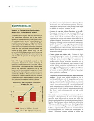 THE SME BANKING KNOWLEDGE GUIDE66
with deposit accounts expressed interest in obtaining a loan in
the next two years.84
If internal data gathering produced a
similar figure, this fraction of a bank’s existing clients might
be added to the number of “prospects” as well.
3. Estimate the type and volume of products to be sold –
Estimate the volume of each type of product likely to be
demanded by targeted new and existing SME clients. Of
existing clients with the intention to borrow, 30 percent of
Egyptian SMEs surveyed indicated they would be looking for
equipment financing. But the primary need for an enterprise’s
first contact with a bank was a current account in local currency
(cited by 99 percent).85
A bank targeting currently un-banked
clients might then expect the bulk of its new business to revolve
arounddepositproducts.Wherepossible,projectionsofproduct
demandshouldtakeintoaccountanyvariationbysub-segments
of the market targeted.
4. Project revenues per product sold – Estimate the likely
revenues for each type of product the bank plans to offer,
using data from the current portfolio, assessments of
competitor pricing, surveys of SMEs, or other sources of
market data (for example, the median interest rate paid by
Egyptian SMEs in the 2004 study was 12 percent). Where
revenue varies by transaction size, banks can use data such
as average loan/deposit amounts for targeted sub-segments
of the SME market. Multiplying the projected sales volumes
by revenues per product provides one expression of the value
of the opportunity to the bank.
5. Estimate the cost/proﬁtability per client of providing these
products – To the extent possible, estimate the cost to
provide each SME client with the new products and services
and the resulting client profitability, adjusted for estimated
risks.Thisestimateprovidesanexpressionoftheopportunity
value in terms of additional profit. Obtaining information
about competitor costs or disaggregating internal costs by
client may be difficult. However, when properly identified,
data from a bank’s existing portfolio can help provide
approximations.
In reality, there are a number of factors that add complexity to
valuing the SME opportunity. A service such as payment
processing might appear costly to provide, but might help
catalyze the sales of profitable overdraft accounts when properly
bundled. The effectiveness and cost of soliciting and retaining
SMEs may be difficult to predict, as may identifying the fixed
costs associated with reaching a new market. However, the
CHECK Diagnostic tool can enhance the market assessment
by clarifying questions such as where new investment will be
needed. Furthermore, absolute precision in valuing the
Moving to the next level: Hamkorbank
restructures for sustainable growth
As a bank that had targeted SMEs since its founding in
1991, Hamkorbank was familiar with the SME market.
However, as it expanded beyond the Andijan region
of Uzbekistan toward a more national presence, it
needed to assess its operations and position itself for
sustainable growth. In 2006, IFC, which had worked
with Hamkorbank since 2001, combined an investment
in the bank with a technical assistance package that
included a senior resident advisor (SRA). The SRA
performed a CHECK Diagnostic that identified, among
other things, ways the bank could improve its structure
and streamline its processes to manage risk as it
expanded.
With IFC’s help, Hamkorbank created a risk
management department to oversee monitoring of
operations, compliance functions, and credit policies
and procedures. This enabled the bank to more clearly
separate the relationship management role at the
branchlevelfromthecentralizedmanagementofcredit
risk. Refined credit principles and guidance tools were
established at the head office and communicated to
credit officers at the branch level. With these processes
in place, Hamkorbank nearly doubled its number of SME
loans and more than tripled its quantity of lending.
Hamkorbank’s SME loan portfolio has increased
by 366% since 2006
0
25
50
75
0
5
10
15
20092006
Number of SME loans (R/H axis)
Volume ($M) of SME loans (L/H axis)
USD$M
THOUSANDSOFLOANS
 