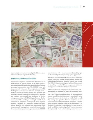67IFC Advisory Services | Access to Finance
opportunity is not required to make high-level decisions about
whether and how to target the SME market.
SME Banking CHECK Diagnostic Toolkit
An operational diagnostic serves a number of purposes, but for
banks looking to enter or expand in the SME market, it
provides a framework for assessing capabilities and developing
a strategic implementation plan. The CHECK is one such
diagnostic tool. It translates the emerging lessons on SME
banking into a concrete set of evaluation criteria by which a
bank can examine its current or planned SME operations. The
CHECK is normally conducted by experienced IFC specialists
and evaluates bank strengths and weaknesses in the five
strategic areas critical to SME banking performance detailed
above (section 4.1). Identifying these strengths can help a bank
understand its competitive advantages. Or, if the diagnostic
identifies a weakness in a competency known to be a key
success factor for SME banking, then improvement of this
competency will be a top priority in the implementation plan.
As noted earlier, an operational diagnostic such as the CHECK
can also interact with a market assessment by shedding light
on the potential profitability of seizing a given opportunity.
A bank can conduct the CHECK either on its own or with IFC
support as part of an Advisory Services package. In either case,
the bank’s level of expertise in the five strategic areas is rated.
The CHECK Diagnostic scoring tool facilitates this assessment
by identifying a total of 22 core competencies within the
strategic areas and 56 criteria for these competencies.
Table 4 lists these core competencies and criteria, along with a
description of the assessment for each of the five strategic areas.
The CHECK was developed specifically for banks aspiring to
enter or expand their SME operations. It is particularly useful
because, for each of the 56 criteria on which a bank is rated,
the scoring tool provides detailed descriptions of the
characteristics that differentiate bank capabilities. A bank is
scored according to whether it matches the description of a (1)
formative, (2) emerging, (3) developed, or (4) state-of-the-art
bank. In addition to addressing a bank’s current state, these
descriptions help a bank understand the potential focus of the
 