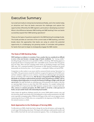 5IFC Advisory Services | Access to Finance
Executive Summary
Can small and medium enterprises be banked profitably, and is the market today
an attractive one? How do banks overcome the challenges and capture the
opportunities offered by the SME segment, particularly in developing countries?
What is the difference between SME lending and SME banking? How can banks
successfully expand their SME banking operations?
These are the types of questions explored in the SME Banking Knowledge Guide.
This Guide provides an overview of the current state of SME banking, and then
breaks down the approaches that banks are using to unlock the potential
opportunity in a challenging, but growing market. It concludes with guidance
for banks that want to begin to strategically engage the SME market.
The State of SME Banking Today
SME banking is an industry in transition. From a market that was considered too difficult
to serve, it has now become a strategic target of banks worldwide. The “missing middle,”
describing the gap in financial services provided to SMEs, is shrinking. SME banking appears to
be growing the fastest in emerging markets (low- and middle-income countries) where this gap has
been the widest. More and more emerging market banks are developing strategies and creating
SME units. IFC’s committed portfolio of investments in SME financial institutions has grown
dramatically over the last five years — by 271 percent — totaling $6.1 billion as of end of FY09.
Competition in other markets is one reason cited for commercial banks moving “downstream” to
serve SMEs. Also, governments around the world now recognize the importance of the SME sector
and have worked to support its access to finance, sometimes by addressing legal and regulatory
barriers or building credit infrastructure. But the key to the growth of SME banking may be
that banks are starting to understand the particular needs and preferences of SMEs, and are
developing tailored approaches to overcome the historical challenges of high credit risk and
cost to serve. One sign that banks are unlocking some of the potential in the market is that they
are reporting higher returns on assets from their SME operations. For example, leading banks
reported ROAs of 3–6 percent for their SME operations compared with 1–3 percent bank-wide.
Also, contrary to common perception, the SME market is served by a wide spectrum of
banks, not just smaller banks with relationship-based models.
Today, despite the significant challenges posed by the current (2009) global economic crisis, and
the uncertainty ahead, many banks seem to be holding fast to their strong commitment to the SME
sector, especially in emerging markets. While the full impact of the crisis is not yet apparent, banks
maintaining their focus on SMEs often cite a strong belief in the importance of the SME sector to
the national economy as a whole.
Bank Approaches to the Challenges of Serving SMEs
To effectively serve SMEs, banks have had to change the way they do business, and manage risk,
at each stage of the banking value chain. This begins with working to understand the market, and
how it differs from both the retail and commercial segments. Next, in developing products and
 