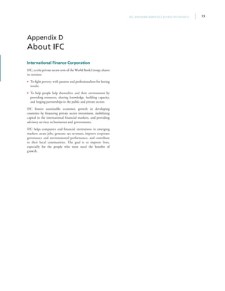 73IFC Advisory Services | Access to Finance
Appendix D
About IFC
International Finance Corporation
IFC, as the private sector arm of the World Bank Group, shares
its mission:
•• To fight poverty with passion and professionalism for lasting
results
•• To help people help themselves and their environment by
providing resources, sharing knowledge, building capacity,
and forging partnerships in the public and private sectors
IFC fosters sustainable economic growth in developing
countries by financing private sector investment, mobilizing
capital in the international financial markets, and providing
advisory services to businesses and governments.
IFC helps companies and financial institutions in emerging
markets create jobs, generate tax revenues, improve corporate
governance and environmental performance, and contribute
to their local communities. The goal is to improve lives,
especially for the people who most need the benefits of
growth. 
 