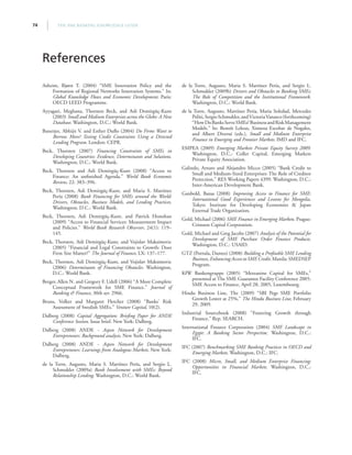 THE SME BANKING KNOWLEDGE GUIDE74
Asheim, Bjørn T. (2004) “SME Innovation Policy and the
Formation of Regional Networks Innovation Systems.” In:
Global Knowledge Flows and Economic Development. Paris:
OECD LEED Programme.
Ayyagari, Meghana, Thorsten Beck, and Asli Demirgüç-Kunt
(2003) Small and Medium Enterprises across the Globe: A New
Database. Washington, D.C.: World Bank.
Banerjee, Abhijit V. and Esther Duflo (2004) Do Firms Want to
Borrow More? Testing Credit Constraints Using a Directed
Lending Program. London: CEPR.
Beck, Thorsten (2007) Financing Constraints of SMEs in
Developing Countries: Evidence, Determinants and Solutions.
Washington, D.C.: World Bank.
Beck, Thorsten and Asli Demirgüç-Kunt (2008) “Access to
Finance: An unfinished Agenda.” World Bank Economic
Review, 22: 383–396.
Beck, Thorsten, Asli Demirgüç-Kunt, and Maria S. Martínez
Pería (2008) Bank Financing for SMEs around the World:
Drivers, Obstacles, Business Models, and Lending Practices.
Washington, D.C.: World Bank.
Beck, Thorsten, Asli Demirgüç-Kunt, and Patrick Honohan
(2009) “Access to Financial Services: Measurement Impact
and Policies.” World Bank Research Observer, 24(1): 119–
145.
Beck, Thorsten, Asli Demirgüç-Kunt, and Vojislav Maksimovic
(2005) “Financial and Legal Constraints to Growth: Does
Firm Size Matter?” The Journal of Finance, LX: 137–177.
Beck, Thorsten, Asli Demirgüç-Kunt, and Vojislav Maksimovic
(2006) Determinants of Financing Obstacles. Washington,
D.C.: World Bank.
Berger, Allen N. and Gregory F. Udell (2006) “A More Complete
Conceptual Framework for SME Finance.” Journal of
Banking  Finance, 30th ser. 2966.
Bruns, Volker and Margaret Fletcher (2008) “Banks’ Risk
Assessment of Swedish SMEs.” Venture Capital, 10(2).
Dalberg (2008) Capital Aggregation: Briefing Paper for ANDE
Conference Session. Issue brief. New York: Dalberg.
Dalberg (2008) ANDE - Aspen Network for Development
Entrepreneurs: Background analysis. New York: Dalberg.
Dalberg (2008) ANDE - Aspen Network for Development
Entrepreneurs: Learnings from Analogous Markets. New York:
Dalberg.
de la Torre, Augusto, Maria S. Martínez Pería, and Sergio L.
Schmukler (2009a) Bank Involvement with SMEs: Beyond
Relationship Lending. Washington, D.C.: World Bank.
de la Torre, Augusto, Maria S. Martínez Pería, and Sergio L.
Schmukler (2009b) Drivers and Obstacles to Banking SMEs:
The Role of Competition and the Institutional Framework.
Washington, D.C.: World Bank.
de la Torre, Augusto, Martínez Pería, Maria Soledad, Mercedes
Politi,SergioSchmukler,andVictoriaVanasco(forthcoming)
“HowDoBanksServeSMEs?BusinessandRiskManagement
Models.” In: Benoît Leleux, Ximena Escobar de Nogales,
and Albert Diversé (eds.), Small and Medium Enterprise
Finance in Emerging and Frontier Markets. IMD and IFC.
EMPEA (2009) Emerging Markets Private Equity Survey 2009.
Washington, D.C.: Coller Capital, Emerging Markets
Private Equity Association.
Galindo, Arturo and Alejandro Micco (2005) “Bank Credit to
Small and Medium-Sized Enterprises: The Role of Creditor
Protection,” RES Working Papers 4399. Washington, D.C.:
Inter-American Development Bank.
Ganbold, Bataa (2008) Improving Access to Finance for SME:
International Good Experiences and Lessons for Mongolia.
Tokyo: Institute for Developing Economies  Japan
External Trade Organization.
Gold, Michael (2006) SME Finance in Emerging Markets. Prague:
Crimson Capital Corporation.
Gold, Michael and Greg Jacobs (2007) Analysis of the Potential for
Development of SME Purchase Order Finance Products.
Washington, D.C.: USAID.
GTZ (Portula, Dantes) (2008) Building a Profitable SME Lending
Business, Enhancing Access to SME Credit. Manila: SMEDSEP
Program.
KfW Bankengruppe (2005) “Mezzanine Capital for SMEs,”
presented at The SME Guarantee Facility Conference 2005:
SME Access to Finance, April 28, 2005, Luxembourg.
Hindu Business Line, The (2009) “SBI Pegs SME Portfolio
Growth Lower at 25%,” The Hindu Business Line, February
29, 2009.
Industrial Sourcebook (2008) “Fostering Growth through
Finance,” Rep. SEARCH.
International Finance Corporation (2004) SME Landscape in
Egypt: A Banking Sector Perspective. Washington, D.C.:
IFC.
IFC (2007) Benchmarking SME Banking Practices in OECD and
Emerging Markets. Washington, D.C.: IFC.
IFC (2008) Micro, Small, and Medium Enterprise Financing:
Opportunities in Financial Markets. Washington, D.C.:
IFC.
References
 