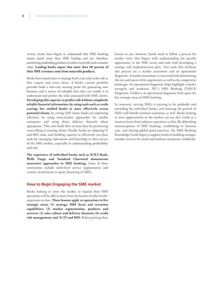 THE SME BANKING KNOWLEDGE GUIDE6
services, banks have begun to understand that SME banking
means much more than SME lending and are, therefore,
prioritizingnonlendingproductsinordertoprovidetotalcustomer
value. Leading banks report that more than 60 percent of
their SME revenues come from noncredit products.
Banks have found ways to manage both costs and credit risk as
they acquire and screen clients. A bank’s current portfolio
provides both a low-cost starting point for generating new
business and a source of valuable data that can enable it to
understand and predict the risks associated with SME clients.
Developing this capacity to predict risk without completely
reliable financial information, by using tools such as credit
scoring, has enabled banks to more effectively screen
potential clients. In serving SME clients, banks are improving
efficiency by using mass-market approaches for smaller
enterprises and using direct delivery channels where
appropriate. They also build their revenue base by prioritizing
cross selling to existing clients. Finally, banks are adapting IT
and MIS tools, and building capacity to effectively use these
tools for managing information and knowledge in their service
of the SME market, especially in understanding profitability
and risk.
The experience of individual banks such as ICICI Bank,
Wells Fargo and Standard Chartered demonstrate
innovative approaches to SME banking. Some of these
innovations include multi-level service segmentation and
creative involvement in equity financing of SMEs.
How to Begin Engaging the SME market
Banks looking to enter the market or expand their SME
operations will be able to draw from the lessons of other banks’
experience to date. These lessons apply to operations in five
strategic areas: (1) strategy, SME focus and execution
capabilities; (2) market segmentation, products and
services; (3) sales culture and delivery channels; (4) credit
risk management; and (5) IT and MIS. Before putting these
lessons to use, however, banks need to follow a process for
market entry that begins with understanding the specific
opportunity in the SME sector and ends with developing a
strategy and implementation plan. Two tools that facilitate
this process are a market assessment and an operational
diagnostic. A market assessment is concerned with determining
the size and nature of the opportunity as well as the competitive
landscape. An operational diagnostic helps highlight a bank’s
strengths and weakness. IFC’s SME Banking CHECK
Diagnostic Toolkit is an operational diagnostic built upon the
five strategic areas of SME banking.
In summary, serving SMEs is proving to be profitable and
rewarding for individual banks, and assisting the growth of
SMEs will benefit national economies as well. Banks looking
to seize opportunities in the market can use this Guide as a
means to learn from industry experience to date. By debunking
misconceptions of SME banking, establishing its business
case, and sharing global good practices, the SME Banking
Knowledge Guide hopes to support banks in building stronger,
sounder services for small and medium enterprises worldwide.
 