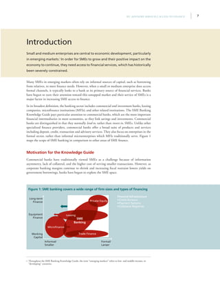 7IFC Advisory Services | Access to Finance
Introduction
Small and medium enterprises are central to economic development, particularly
in emerging markets.i
In order for SMEs to grow and their positive impact on the
economy to continue, they need access to financial services, which has historically
been severely constrained.
Many SMEs in emerging markets often rely on informal sources of capital, such as borrowing
from relatives, to meet finance needs. However, when a small or medium enterprise does access
formal channels, it typically looks to a bank as its primary source of financial services. Banks
have begun to turn their attention toward this untapped market and their service of SMEs is a
major factor in increasing SME access to finance.
In its broadest definition, the banking sector includes commercial and investment banks, leasing
companies, microfinance institutions (MFIs), and other related institutions. The SME Banking
Knowledge Guide pays particular attention to commercial banks, which are the most important
financial intermediaries in most economies, as they link savings and investments. Commercial
banks are distinguished in that they normally lend to, rather than invest in, SMEs. Unlike other
specialized finance providers, commercial banks offer a broad suite of products and services
including deposit, credit, transaction and advisory services. They also focus on enterprises in the
formal sector, rather than informal microenterprises which MFIs traditionally serve. Figure 1
maps the scope of SME banking in comparison to other areas of SME finance.
Motivation for the Knowledge Guide
Commercial banks have traditionally viewed SMEs as a challenge because of information
asymmetry, lack of collateral, and the higher cost of serving smaller transactions. However, as
corporate banking margins continue to shrink and increasing fiscal restraint lowers yields on
government borrowings, banks have begun to explore the SME space.
i Throughout the SME Banking Knowledge Guide, the term “emerging markets” refers to low- and middle-income, or
“developing” countries.
Figure 1: SME banking covers a wide range of firm sizes and types of financing
Long-term
Finance
Equipment
Finance
Working
Capital
Informal/
Smaller
Microfinance
Leasing
Private Equity
Trade Finance
Formal/
Larger
SME
Banking
Financial Infrastructure
• Credit Bureaus
• Payment Systems
• Collateral Registries
 