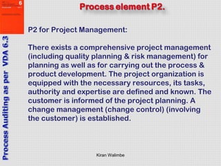 Kiran Walimbe
P2 for Project Management:
There exists a comprehensive project management
(including quality planning & risk management) for
planning as well as for carrying out the process &
product development. The project organization is
equipped with the necessary resources, its tasks,
authority and expertise are defined and known. The
customer is informed of the project planning. A
change management (change control) (involving
the customer) is established.
 