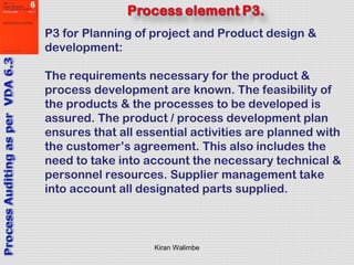 Kiran Walimbe
P3 for Planning of project and Product design &
development:
The requirements necessary for the product &
process development are known. The feasibility of
the products & the processes to be developed is
assured. The product / process development plan
ensures that all essential activities are planned with
the customer’s agreement. This also includes the
need to take into account the necessary technical &
personnel resources. Supplier management take
into account all designated parts supplied.
 