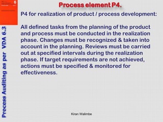 Kiran Walimbe
P4 for realization of product / process development:
All defined tasks from the planning of the product
and process must be conducted in the realization
phase. Changes must be recognized & taken into
account in the planning. Reviews must be carried
out at specified intervals during the realization
phase. If target requirements are not achieved,
actions must be specified & monitored for
effectiveness.
 