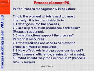 Kiran Walimbe
P6 for Process management / Production:
This is the element which is audited most
intensely. It is further divided into:
6.1 what goes into the process,
6.2 are all production processes controlled?
(Process sequence),
6.3 what functions support the process?
Personnel resources,
6.4 what facilities are used to achieve the
process? (Material resources),
6.5 How effectively is the process carried out?
(Effectiveness, efficiency, elimination of waste),
6.6 What should the process produce? (Process
result / output)
 