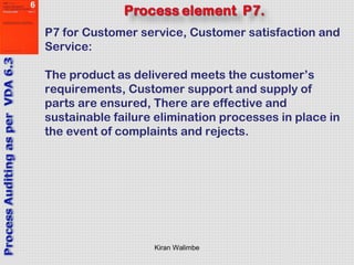 Kiran Walimbe
P7 for Customer service, Customer satisfaction and
Service:
The product as delivered meets the customer’s
requirements, Customer support and supply of
parts are ensured, There are effective and
sustainable failure elimination processes in place in
the event of complaints and rejects.
 