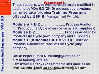 Kiran Walimbe
Those readers, who wish to get formally qualified in
auditing by VDA 6.3 (2010) process audit system,
can undertake following Training Programs
offered by UBF.B Management Pvt. Ltd.
Module A + B 2 ....................... Process Auditor
for Product Life Cycle (own company and suppliers)
Modules B 2............................ Process Auditor for
Product Life Cycle (own company and suppliers)
Module E (= Modules A + B 2+ C) Certified
Process Auditor for Product Life Cycle (any
company)
Ulrike Peper e-mail Q-training@ubfb.de or
e-Mail berlin@ubfb.de
I am available for your comments and queries on
kiran.walimbe@ubfb.de or kiranwalimbe@live.com
 
