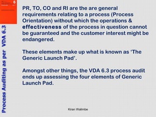 Kiran Walimbe
PR, TO, CO and RI are the are general
requirements relating to a process (Process
Orientation) without which the operations &
effectiveness of the process in question cannot
be guaranteed and the customer interest might be
endangered.
These elements make up what is known as ‘The
Generic Launch Pad’.
Amongst other things, the VDA 6.3 process audit
ends up assessing the four elements of Generic
Launch Pad.
 
