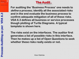 Kiran Walimbe
For auditing the ‘Business Process’ one needs to
define a process; identify all the associated risks
and in the end evaluate the business process to
confirm adequate mitigation of all of these risks.
VDA 6.3 defines all business or service processes
though plotting of Turtle Diagrams. A typical
template is shown here.
The risks exist on the interfaces. The auditor first
generates a list of possible risks in this interface.
Then he makes up a list of Open Questions to seek
whether these risks really exists or not.
 