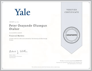 JANUARY 05, 2015
Peter Osayande Olusegun
Otabor
Financial Markets
an 8 week online non-credit course authorized by Yale University and offered through
Coursera
has successfully completed
Robert J. Shiller
Sterling Professor of Economics
Yale University
Verify at coursera.org/verify/5KBXMTFRJZ
Coursera has confirmed the identity of this individual and
their participation in the course.
This certificate does not confer Yale University credit or student status.
 
