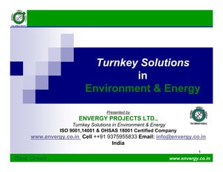 1
1
Think Green www.envergy.co.in
Presented by
ENVERGY PROJECTS LTD.,
Turnkey Solutions in Environment & Energy
ISO 9001,14001 & OHSAS 18001 Certified Company
www.envergy.co.in Cell ++91 9375955833 Email: info@envergy.co.in
India
Turnkey Solutions
in
Environment & Energy
 