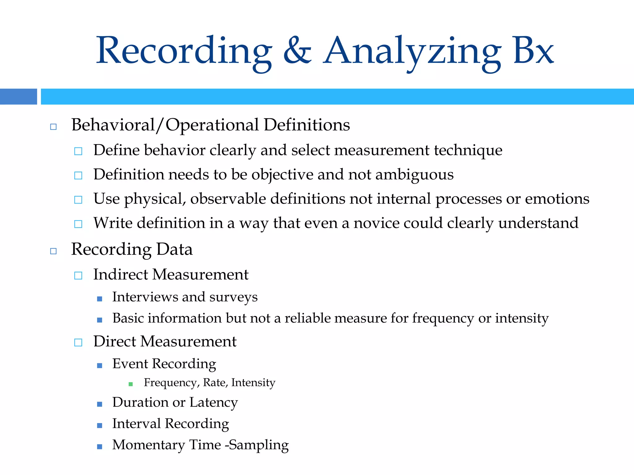 Recording & Analyzing Bx
◻ Behavioral/Operational Definitions
⬜ Define behavior clearly and select measurement technique
⬜ Definition needs to be objective and not ambiguous
⬜ Use physical, observable definitions not internal processes or emotions
⬜ Write definition in a way that even a novice could clearly understand
◻ Recording Data
⬜ Indirect Measurement
■ Interviews and surveys
■ Basic information but not a reliable measure for frequency or intensity
⬜ Direct Measurement
■ Event Recording
■ Frequency, Rate, Intensity
■ Duration or Latency
■ Interval Recording
■ Momentary Time -Sampling
 