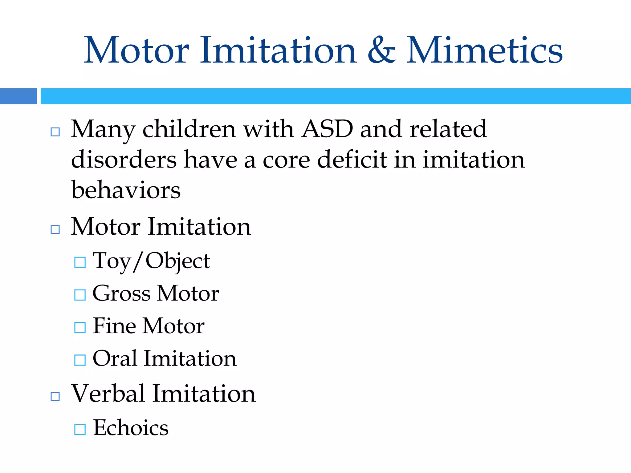 Motor Imitation & Mimetics
◻ Many children with ASD and related
disorders have a core deficit in imitation
behaviors
◻ Motor Imitation
⬜ Toy/Object
⬜ Gross Motor
⬜ Fine Motor
⬜ Oral Imitation
◻ Verbal Imitation
⬜ Echoics
 