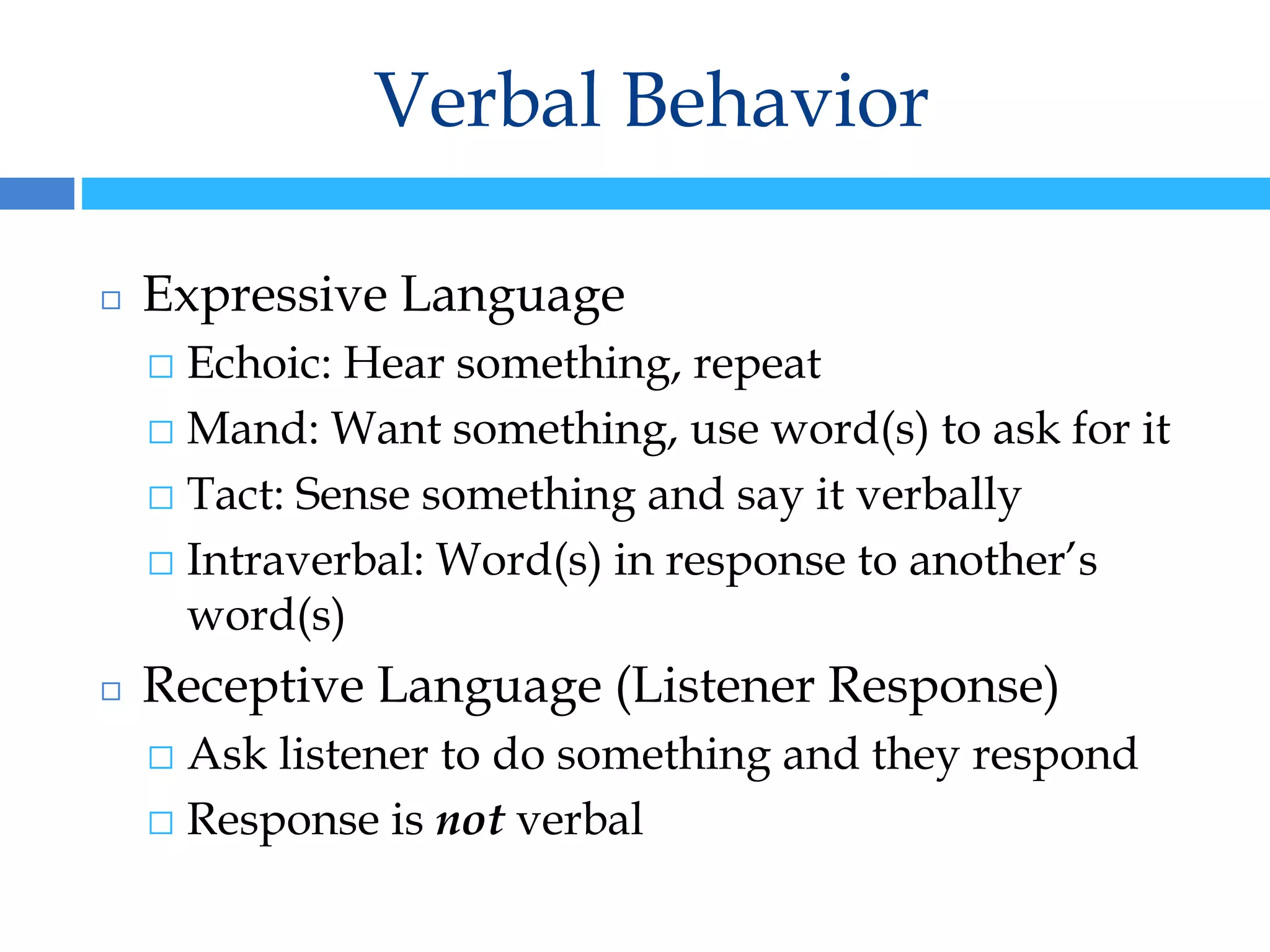 Verbal Behavior
◻ Expressive Language
⬜ Echoic: Hear something, repeat
⬜ Mand: Want something, use word(s) to ask for it
⬜ Tact: Sense something and say it verbally
⬜ Intraverbal: Word(s) in response to another’s
word(s)
◻ Receptive Language (Listener Response)
⬜ Ask listener to do something and they respond
⬜ Response is not verbal
 