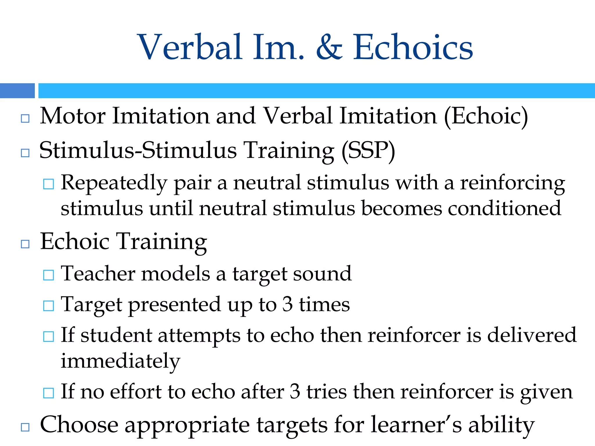 Verbal Im. & Echoics
◻ Motor Imitation and Verbal Imitation (Echoic)
◻ Stimulus-Stimulus Training (SSP)
⬜ Repeatedly pair a neutral stimulus with a reinforcing
stimulus until neutral stimulus becomes conditioned
◻ Echoic Training
⬜ Teacher models a target sound
⬜ Target presented up to 3 times
⬜ If student attempts to echo then reinforcer is delivered
immediately
⬜ If no effort to echo after 3 tries then reinforcer is given
◻ Choose appropriate targets for learner’s ability
 