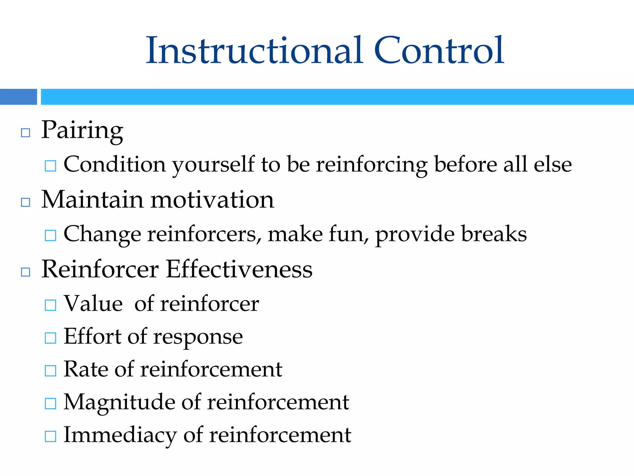 Instructional Control
◻ Pairing
⬜ Condition yourself to be reinforcing before all else
◻ Maintain motivation
⬜ Change reinforcers, make fun, provide breaks
◻ Reinforcer Effectiveness
⬜ Value of reinforcer
⬜ Effort of response
⬜ Rate of reinforcement
⬜ Magnitude of reinforcement
⬜ Immediacy of reinforcement
 