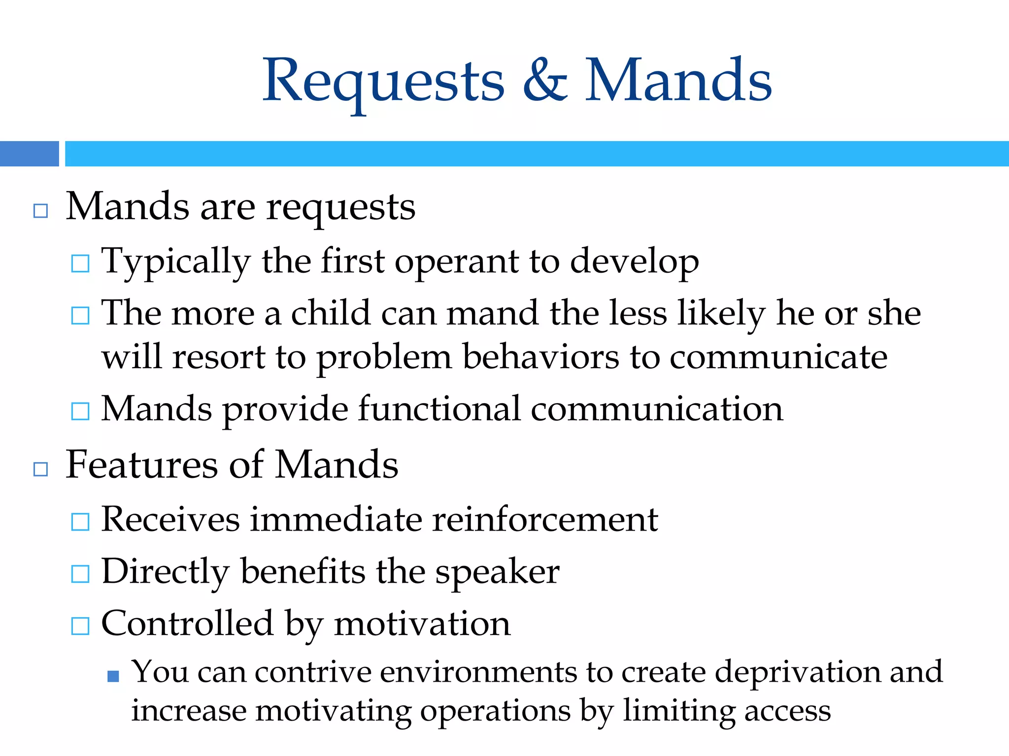 Requests & Mands
◻ Mands are requests
⬜ Typically the first operant to develop
⬜ The more a child can mand the less likely he or she
will resort to problem behaviors to communicate
⬜ Mands provide functional communication
◻ Features of Mands
⬜ Receives immediate reinforcement
⬜ Directly benefits the speaker
⬜ Controlled by motivation
■ You can contrive environments to create deprivation and
increase motivating operations by limiting access
 