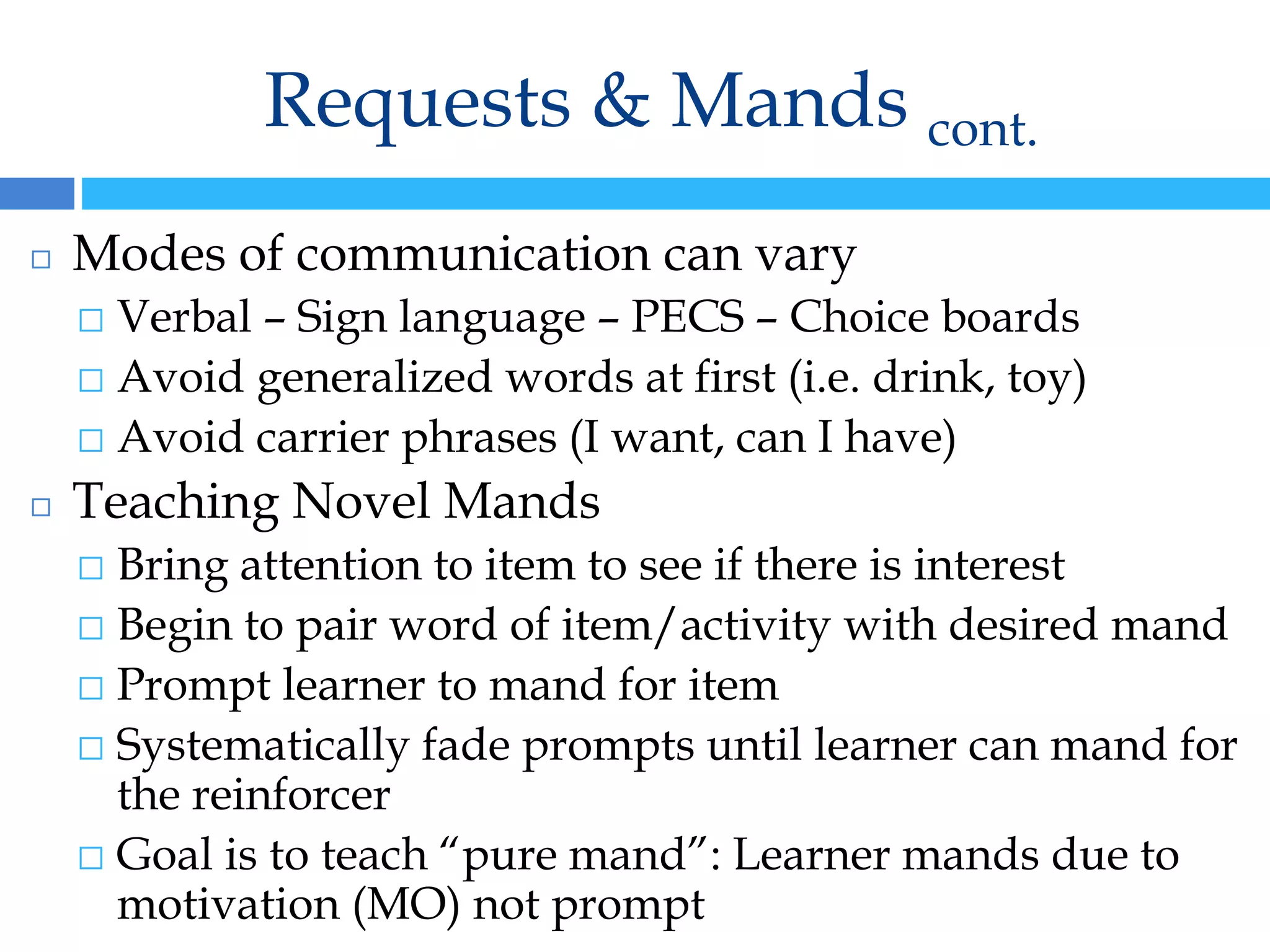 Requests & Mands cont.
◻ Modes of communication can vary
⬜ Verbal – Sign language – PECS – Choice boards
⬜ Avoid generalized words at first (i.e. drink, toy)
⬜ Avoid carrier phrases (I want, can I have)
◻ Teaching Novel Mands
⬜ Bring attention to item to see if there is interest
⬜ Begin to pair word of item/activity with desired mand
⬜ Prompt learner to mand for item
⬜ Systematically fade prompts until learner can mand for
the reinforcer
⬜ Goal is to teach “pure mand”: Learner mands due to
motivation (MO) not prompt
 