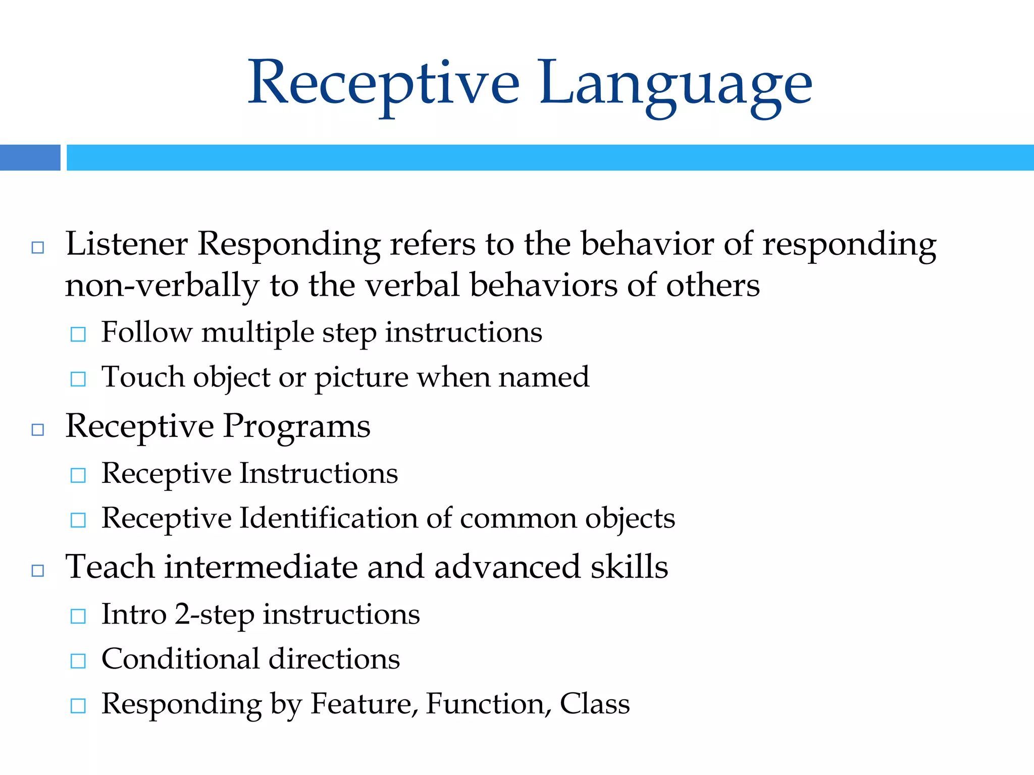 Receptive Language
◻ Listener Responding refers to the behavior of responding
non-verbally to the verbal behaviors of others
⬜ Follow multiple step instructions
⬜ Touch object or picture when named
◻ Receptive Programs
⬜ Receptive Instructions
⬜ Receptive Identification of common objects
◻ Teach intermediate and advanced skills
⬜ Intro 2-step instructions
⬜ Conditional directions
⬜ Responding by Feature, Function, Class
 