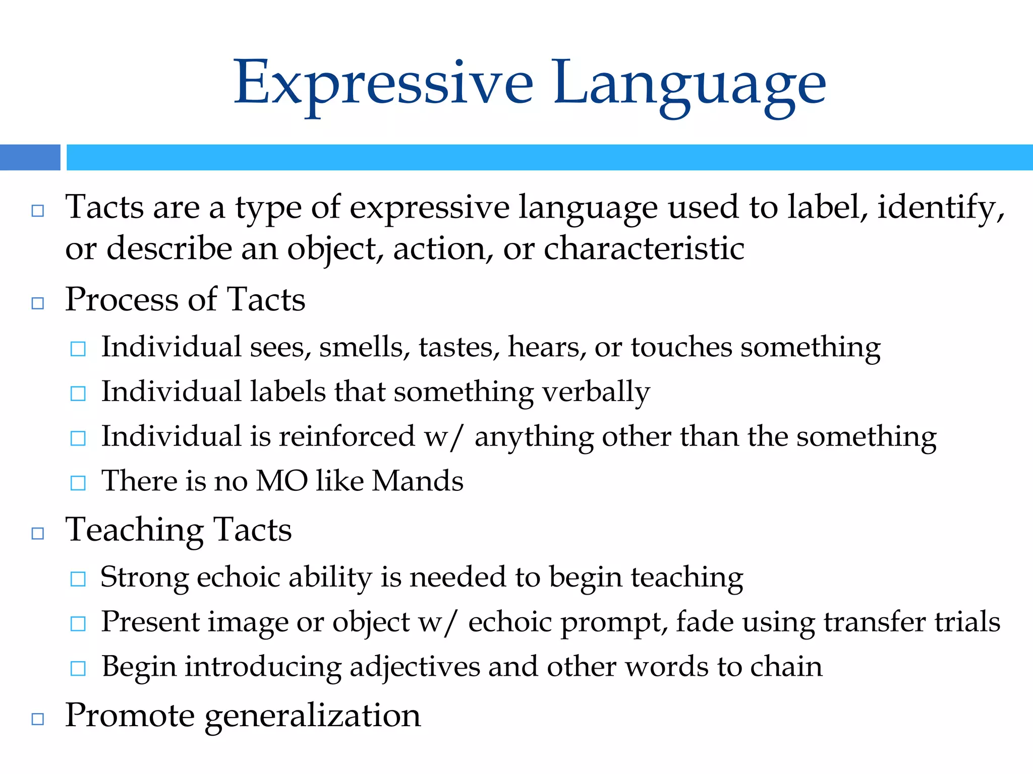 Expressive Language
◻ Tacts are a type of expressive language used to label, identify,
or describe an object, action, or characteristic
◻ Process of Tacts
⬜ Individual sees, smells, tastes, hears, or touches something
⬜ Individual labels that something verbally
⬜ Individual is reinforced w/ anything other than the something
⬜ There is no MO like Mands
◻ Teaching Tacts
⬜ Strong echoic ability is needed to begin teaching
⬜ Present image or object w/ echoic prompt, fade using transfer trials
⬜ Begin introducing adjectives and other words to chain
◻ Promote generalization
 