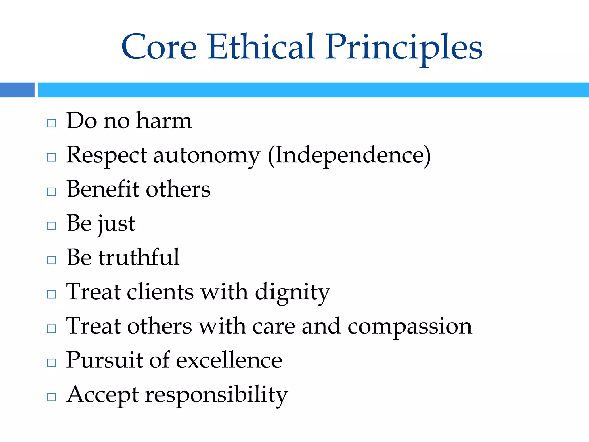 Core Ethical Principles
◻ Do no harm
◻ Respect autonomy (Independence)
◻ Benefit others
◻ Be just
◻ Be truthful
◻ Treat clients with dignity
◻ Treat others with care and compassion
◻ Pursuit of excellence
◻ Accept responsibility
 