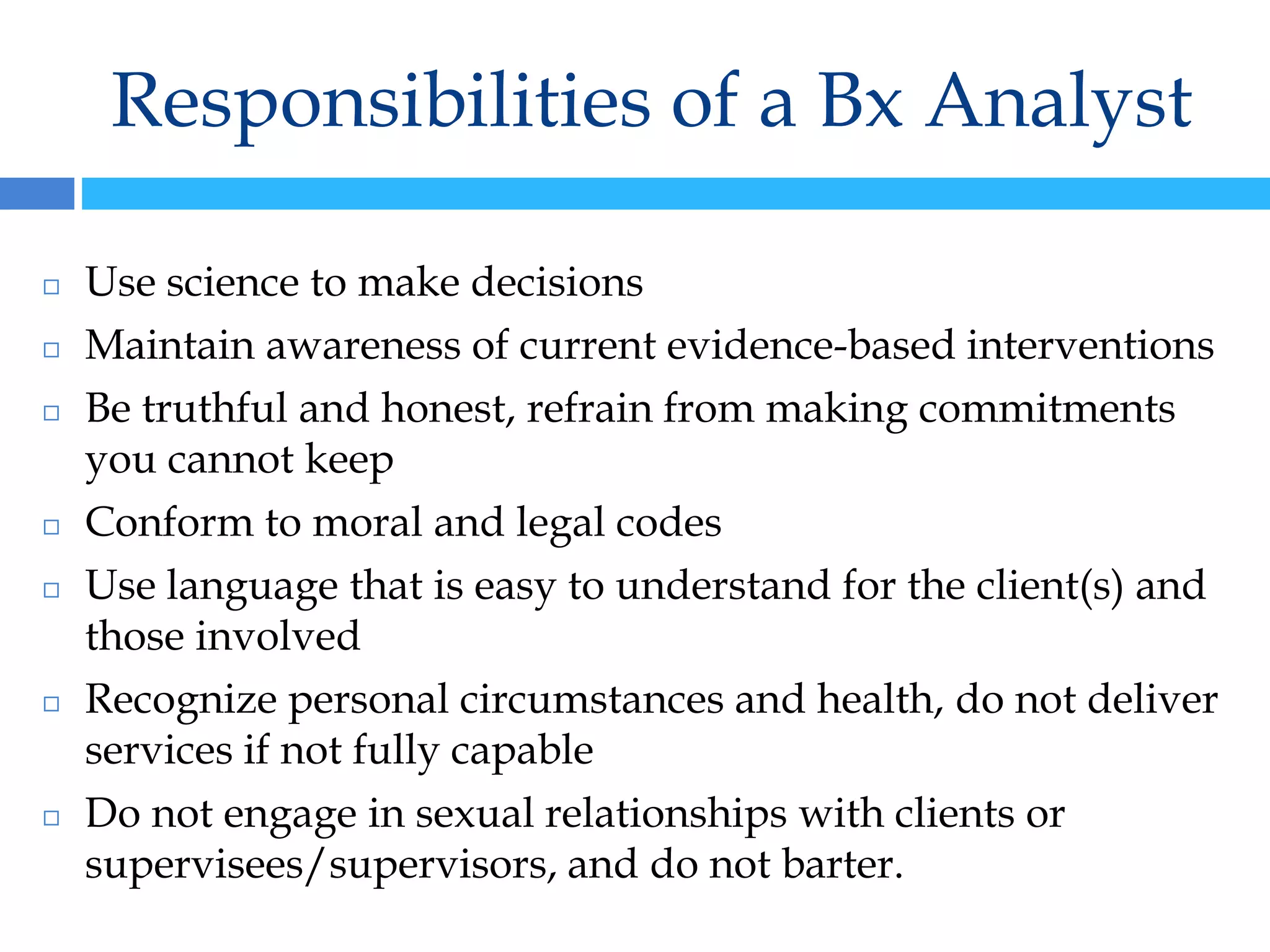 Responsibilities of a Bx Analyst
◻ Use science to make decisions
◻ Maintain awareness of current evidence-based interventions
◻ Be truthful and honest, refrain from making commitments
you cannot keep
◻ Conform to moral and legal codes
◻ Use language that is easy to understand for the client(s) and
those involved
◻ Recognize personal circumstances and health, do not deliver
services if not fully capable
◻ Do not engage in sexual relationships with clients or
supervisees/supervisors, and do not barter.
 