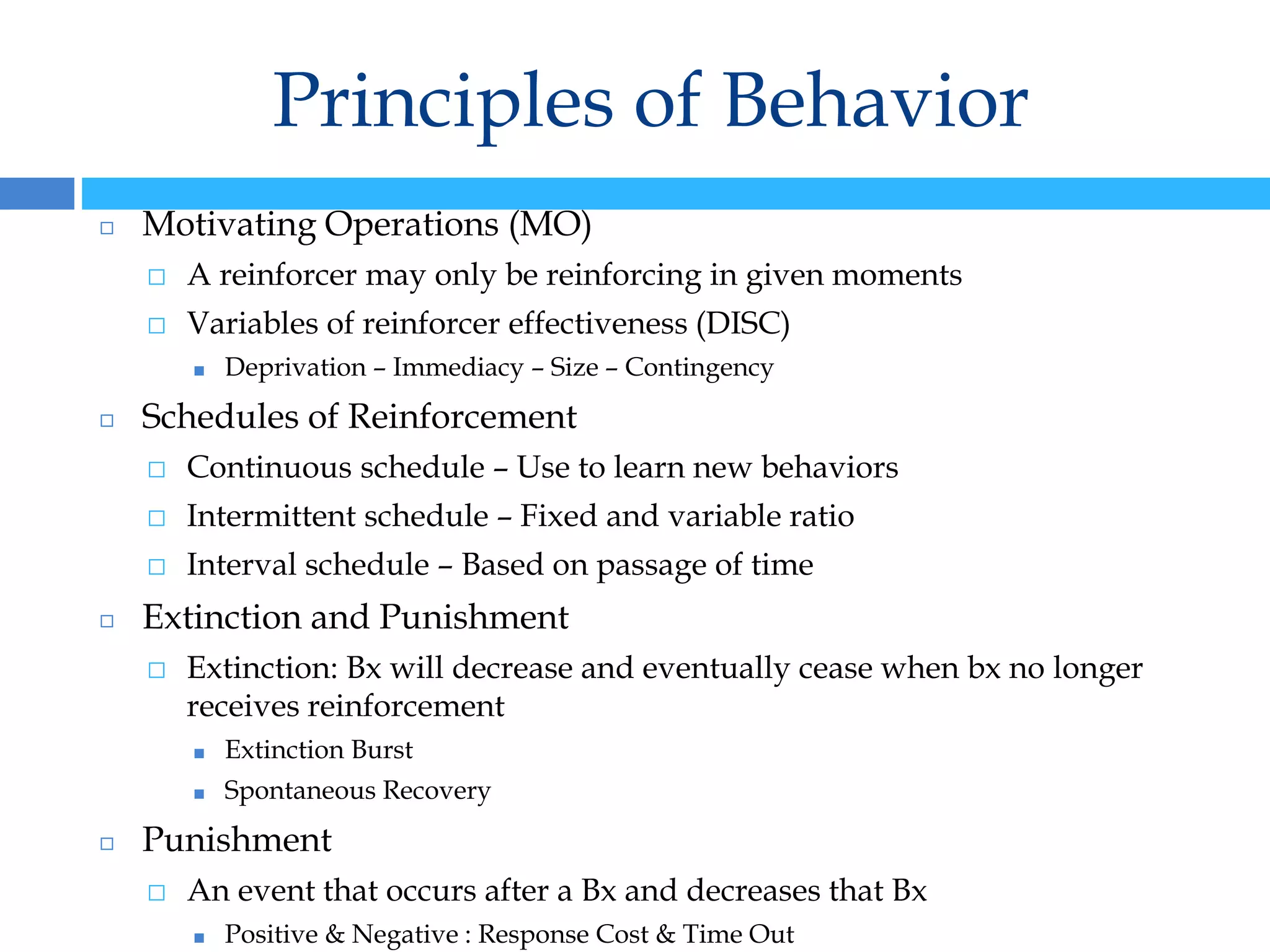 Principles of Behavior
◻ Motivating Operations (MO)
⬜ A reinforcer may only be reinforcing in given moments
⬜ Variables of reinforcer effectiveness (DISC)
■ Deprivation – Immediacy – Size – Contingency
◻ Schedules of Reinforcement
⬜ Continuous schedule – Use to learn new behaviors
⬜ Intermittent schedule – Fixed and variable ratio
⬜ Interval schedule – Based on passage of time
◻ Extinction and Punishment
⬜ Extinction: Bx will decrease and eventually cease when bx no longer
receives reinforcement
■ Extinction Burst
■ Spontaneous Recovery
◻ Punishment
⬜ An event that occurs after a Bx and decreases that Bx
■ Positive & Negative : Response Cost & Time Out
 