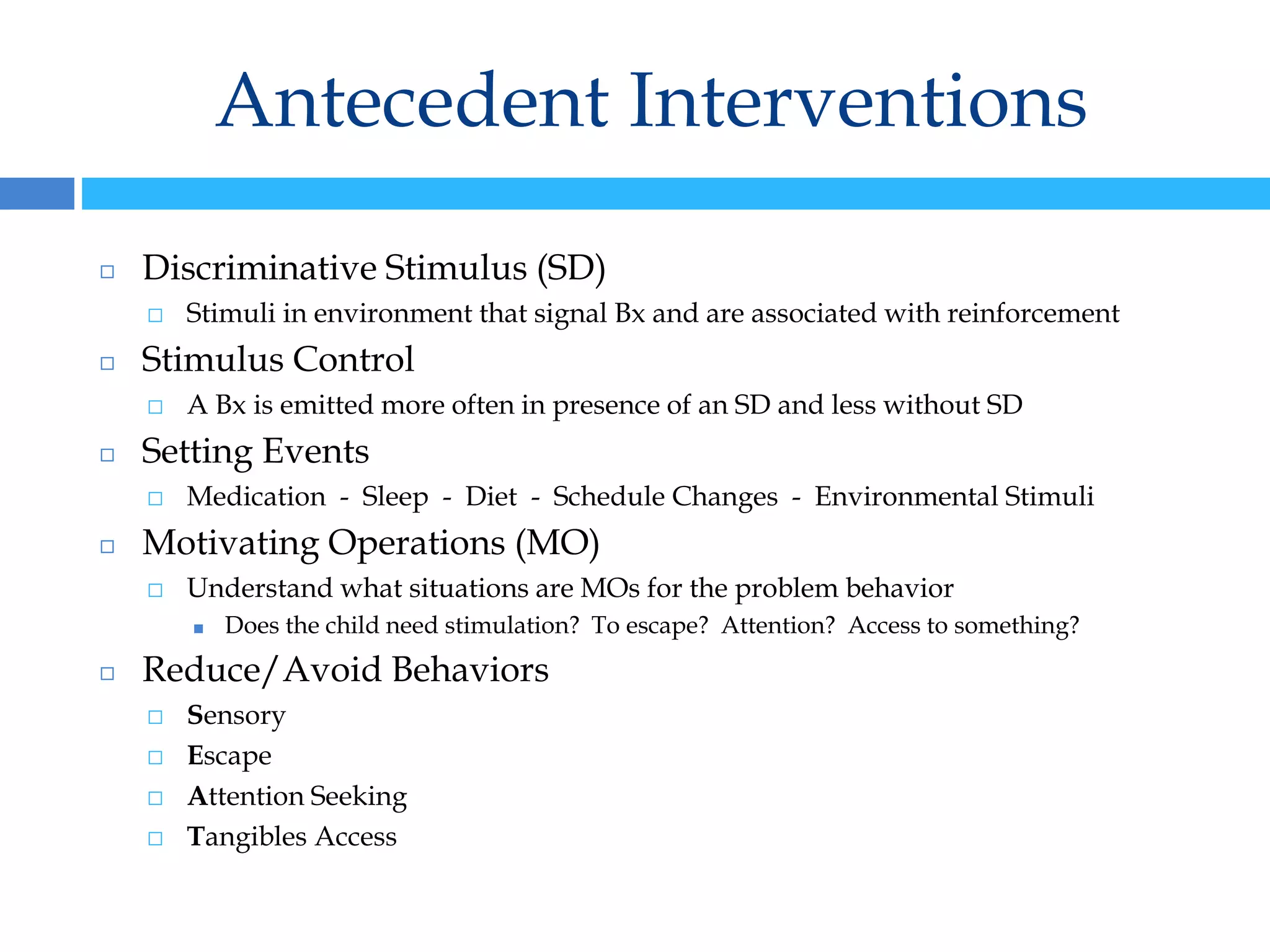 Antecedent Interventions
◻ Discriminative Stimulus (SD)
⬜ Stimuli in environment that signal Bx and are associated with reinforcement
◻ Stimulus Control
⬜ A Bx is emitted more often in presence of an SD and less without SD
◻ Setting Events
⬜ Medication - Sleep - Diet - Schedule Changes - Environmental Stimuli
◻ Motivating Operations (MO)
⬜ Understand what situations are MOs for the problem behavior
■ Does the child need stimulation? To escape? Attention? Access to something?
◻ Reduce/Avoid Behaviors
⬜ Sensory
⬜ Escape
⬜ Attention Seeking
⬜ Tangibles Access
 