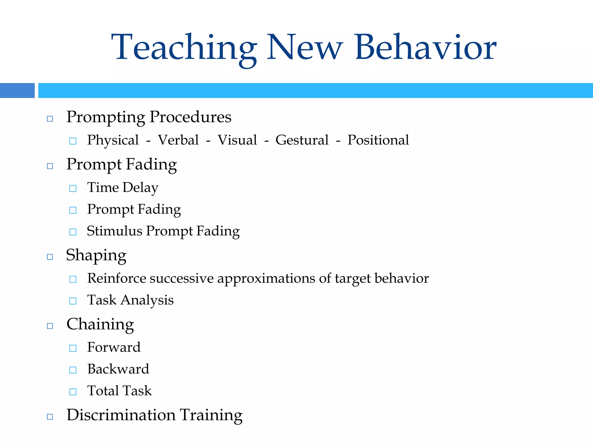 Teaching New Behavior
◻ Prompting Procedures
⬜ Physical - Verbal - Visual - Gestural - Positional
◻ Prompt Fading
⬜ Time Delay
⬜ Prompt Fading
⬜ Stimulus Prompt Fading
◻ Shaping
⬜ Reinforce successive approximations of target behavior
⬜ Task Analysis
◻ Chaining
⬜ Forward
⬜ Backward
⬜ Total Task
◻ Discrimination Training
 