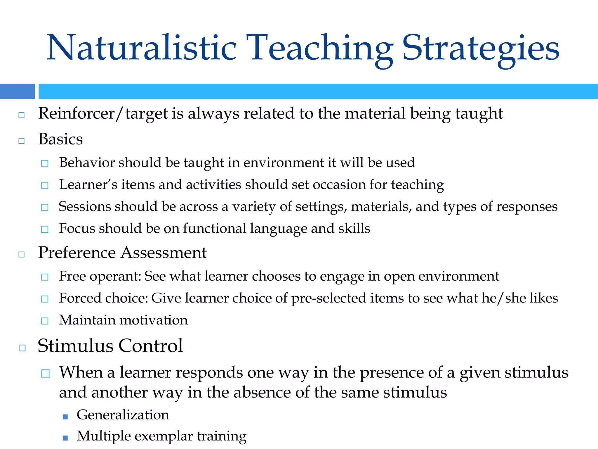 Naturalistic Teaching Strategies
◻ Reinforcer/target is always related to the material being taught
◻ Basics
⬜ Behavior should be taught in environment it will be used
⬜ Learner’s items and activities should set occasion for teaching
⬜ Sessions should be across a variety of settings, materials, and types of responses
⬜ Focus should be on functional language and skills
◻ Preference Assessment
⬜ Free operant: See what learner chooses to engage in open environment
⬜ Forced choice: Give learner choice of pre-selected items to see what he/she likes
⬜ Maintain motivation
◻ Stimulus Control
⬜ When a learner responds one way in the presence of a given stimulus
and another way in the absence of the same stimulus
■ Generalization
■ Multiple exemplar training
 