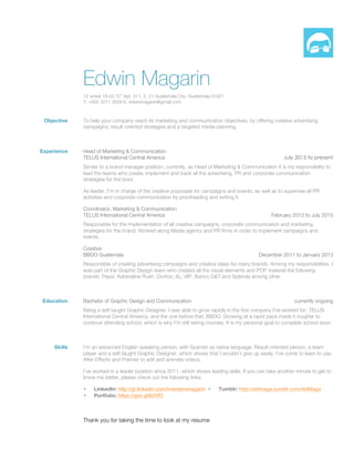 Edwin Magarin
12 street 18-03 “C” Apt. 311, Z. 21 Guatemala City, Guatemala 01021
T: +502 4211 3509 E: edwinmagarin@gmail.com
Objective To help your company reach its marketing and communication objectives, by offering creative advertising
campaigns, result oriented strategies and a targeted media planning.
Experience Head of Marketing & Communication
TELUS International Central America July 2015 to present
Similar to a brand manager position, currently, as Head of Marketing & Communication it is my responsibility to
lead the teams who create, implement and track all the advertising, PR and corporate communication
strategies for the brad.
As leader, I’m in charge of the creative proposals for campaigns and events, as well as to supervise all PR
activities and corporate communication by proofreading and writing it.
Coordinator, Marketing & Communication
TELUS International Central America February 2013 to July 2015
Responsible for the implementation of all creative campaigns, corporate communication and marketing
strategies for the brand. Worked along Media agency and PR firms in order to implement campaigns and
events.
Creative
BBDO Guatemala December 2011 to January 2013
Responsible of creating advertising campaigns and creative ideas for many brands. Among my responsibilities, I
was part of the Graphic Design team who created all the visual elements and POP material the following
brands: Pepsi, Adrenaline Rush, Doritos, XL, VIP, Banco G&T and Splenda among other.
Education Bachelor of Graphic Design and Communication currently ongoing
Being a self-taught Graphic Designer, I was able to grow rapidly in the first company I’ve worked for, TELUS
International Central America, and the one before that, BBDO. Growing at a rapid pace made it tougher to
continue attending school, which is why I’m still taking courses. It is my personal goal to complete school soon.
Skills I’m an advanced English speaking person, with Spanish as native language. Result-oriented person, a team
player and a self-taught Graphic Designer, which shows that I wouldn’t give up easily. I’ve come to learn to use
After Effects and Premier to edit and animate videos.
I’ve worked in a leader position since 2011, which shows leading skills. If you can take another minute to get to
know me better, please check out the following links:
• LinkedIn: http://gt.linkedin.com/in/edwinmagarin
• Portfolio: https://goo.gl/li20fO
• Tumblr: http://edmaga.tumblr.com/edMaga
Thank you for taking the time to look at my resume
 
