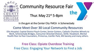 Come Meet Over 30 Local Community Resources
Ellis Hospital, Capital District Pysch Center, Senior Centers, Catholic Charities Wheels to
Work, Schenectady Bridges, Consumer Directed Choices, SICM, Headstart, Mental
Health Peer to Peer Counselors, Primerica, Conifer Park, MS Society and many others.
Free Class: Opiate Overdose Training
Free Class: Engaging Your Network to Find a Job
Community Resource Fair
Thur. May 21st 5-8pm
In the gym at the Center City YMCA in Schenectady
 