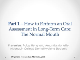Part 1 – How to Perform an Oral
Assessment in Long-Term Care:
The Normal Mouth
Presenters: Paige Henry and Amanda Monette
Algonquin College Dental Hygiene Students
Originally recorded on March 17, 2015
 