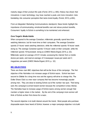 9
maturity stage of their product life cycle (Ferrel, 2012, p. 485). History has shown that
innovations in razor technology may have reached a peak, and more innovation risks
translating into consumer perception that lacks brand loyalty (Ferrel, 2012, p.484).
From an Integrated Marketing Communications standpoint, these trends highlight the
importance of communicating emotional benefits over and above product benefits.
Consumers’ loyalty to Schick is something to be maintained and enhanced.
Core Target’s Media Habits
When compared to the average Canadian, millennials generally spend less time
watching television, but far more time on their computers. The average Canadian
spends 21 hours/ week watching television, while the millennial spends 16 hours/ week
doing so. The average Canadian spends 13 hours/ week on their computer, while the
millennial spends 19 hours/week doing so (CMDC Media Digest, 2015, p. 22).
Millennials spend an average of 6:51 minutes accessing the internet from a mobile
device per week, and read an average of 3 newspaper issues per week and 3
magazines per week (CMDC Media Digest, 2015, p. 22)
IMC OBJECTIVES
There are three main IMC objectives that will be the focus of this campaign. The first
objective of the Hairiettes is to increase usage of Schick razors. Schick has been
second to Gillette for a long time now and the agency will strive to change this. The
Dollar Shave Club is a new razor company that has become increasingly popular
among men. They are close to beating Schick out of the number two spot. That being
said, this campaign is aimed toward women because the competition is less intense.
The Hairiettes hope to increase usage of Schick razors among women enough that
maintain a higher share in the market. By the end of the campaign more women will
think of Schick as their first choice for a razor.
The second objective is to build interest around the brand. Most people who purchase
disposable razors have heard of Schick, however a major campaign objective is to build
 