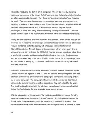 10
interest by introducing the Schick Chick campaign. This will be done by changing
customers’ perceptions of the brand. Schick’s commercials that are targeted at females
are often uncomfortable to watch. They focus on “trimming the bushes” and “mowing
the lawn”. This campaign focuses on a more relatable humorous approach such as
forgetting to shave your legs before a date. These commercials and advertisements will
be based on experiences that a lot of women have had and they will also be
encouraged to share their funny and embarrassing shaving stories online. This way
people can feel a part of the #SchickChick movement which will increase brand loyalty.
Finally, the third objective is to offer incentives to customers. There will be a couple of
initiatives put in place that will encourage women to choose Schick over any other razor.
First, as mentioned earlier the agency will encourage women to share their
#SchickChick stories. Through this an online campaign will run where every time a
woman shares a story and uses the #OhSchick hashtag she can be entered into a draw
to win Schick products and become the #SchickChick of the month. Customers can
also win prizes when they buy a pack of Schick razors. Inside the razor package there
will be a picture of a hairy leg. Customers can scratch the hair off the leg and reveal
what they have won.
The media objectives are to increase awareness of Schick’s razors for women across
Canada between the ages of 18 and 34. This will be done through magazine print ads,
television commercials, online interactive campaigns, promotional packaging, and an
out-of-home campaign. The campaign will run from July-December so it can target
women in the summer months as well as students as they start school for the year.
This timeline also aligns well with the television campaign as the commercials will air
during The Bachelorette Canada, a popular show among women.
With the introduction of this campaign The Hairiettes would like to increase Schick’s
sales and market share in regards to women’s razors. According to statista.com, the
Schick Hydro 5 was the leading razor for sales in 2015 making $37.4 million. The
second highest selling razor was the Gillette Fusion Proglide with $36.6 million in sales.
 