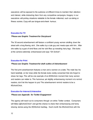 12
executions will be exposed to the audience at different times to maintain their attention
and interest, while distracting them from any competitive campaigns. Imagery in our
executions will portray situations relatable to the female millennial, such as dating or
fitness scenes. Copy will use tongue-and-cheek humour.
Execution for TV
*Please see Graphic Treatment for Storyboard
The 30 second advertisement will feature a confident young woman strolling down the
street with a long flowing skirt. She walks by a cute guy and meets eyes with him. After
she walks by a gust of wind flows and her skirt flies up revealing hairy legs. She looks
at the camera extremely embarrassed and says “Oh Schick!”.
Execution for Print
*Please see Graphic Treatment for draft outline of Advertisement
The first print advertisement features a man and a women on a date. The male has his
hand tastefully on her knee while the female looks visibly concerned that she forgot to
shave her legs. This will be one example of an #OhSchick moment that many women
and readers can relate to. This humorous yet slightly embarrassing moment is to remind
readers, don’t let this happen to you! The advertisement remind readers to be a
#SchickChick.
Execution for Internet & Interactive
*Please see Appendix for Twitter Engagement
The agency will reach out to consumers through an online Twitter contest. Consumers
will follow @SchickChick1 and get the chance to share their embarrassing and funny
shaving stories using the #OhSchick hashtag. Each month the #SchickChick with the
 