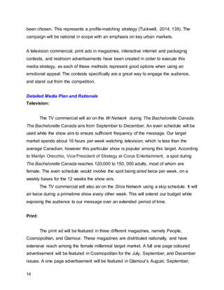 14
been chosen. This represents a profile-matching strategy (Tuckwell, 2014, 139). The
campaign will be national in scope with an emphasis on key urban markets.
A television commercial, print ads in magazines, interactive internet and packaging
contests, and restroom advertisements have been created in order to execute this
media strategy, as each of these methods represent good options when using an
emotional appeal. The contests specifically are a great way to engage the audience,
and stand out from the competition.
Detailed Media Plan and Rationale
Television:
The TV commercial will air on the W Network during The Bachelorette Canada.
The Bachelorette Canada airs from September to December. An even schedule will be
used while the show airs to ensure sufficient frequency of the message. Our target
market spends about 16 hours per week watching television, which is less than the
average Canadian, however this particular show is popular among this target. According
to Marilyn Orecchio, Vice President of Strategy at Corus Entertainment, a spot during
The Bachelorette Canada reaches 120,000 to 150, 000 adults, most of whom are
female. The even schedule would involve the spot being aired twice per week, on a
weekly bases for the 12 weeks the show airs.
The TV commercial will also air on the Slice Network using a skip schedule. It will
air twice during a primetime show every other week. This will extend our budget while
exposing the audience to our message over an extended period of time.
Print:
The print ad will be featured in three different magazines, namely People,
Cosmopolitan, and Glamour. These magazines are distributed nationally, and have
extensive reach among the female millennial target market. A full one page coloured
advertisement will be featured in Cosmopolitan for the July, September, and December
issues. A one page advertisement will be featured in Glamour’s August, September,
 