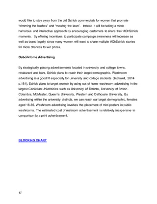 17
would like to stay away from the old Schick commercials for women that promote
“trimming the bushes” and “mowing the lawn”. Instead it will be taking a more
humorous and interactive approach by encouraging customers to share their #OhSchick
moments. By offering incentives to participate campaign awareness will increase as
well as brand loyalty since many women will want to share multiple #OhSchick stories
for more chances to win prizes.
Out-of-Home Advertising
By strategically placing advertisements located in university and college towns,
restaurant and bars, Schick plans to reach their target demographic. Washroom
advertising is a good fit especially for university and college students (Tuckwell, 2014
p.161). Schick plans to target women by using out of home washroom advertising in the
largest Canadian Universities such as University of Toronto, University of British
Columbia, McMaster, Queen’s University, Western and Dalhousie University. By
advertising within the university districts, we can reach our target demographic, females
aged 18-35. Washroom advertising involves the placement of mini posters in public
washrooms. The estimated cost of restroom advertisement is relatively inexpensive in
comparison to a print advertisement.
BLOCKING CHART
 