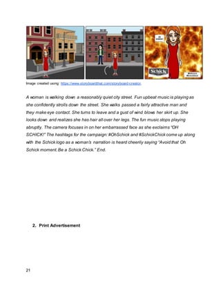 21
Image created using: https://www.storyboardthat.com/storyboard-creator.
A woman is walking down a reasonably quiet city street. Fun upbeat music is playing as
she confidently strolls down the street. She walks passed a fairly attractive man and
they make eye contact. She turns to leave and a gust of wind blows her skirt up. She
looks down and realizes she has hair all over her legs. The fun music stops playing
abruptly. The camera focuses in on her embarrassed face as she exclaims “OH
SCHICK!” The hashtags for the campaign: #OhSchick and #SchickChick come up along
with the Schick logo as a woman’s narration is heard cheerily saying “Avoid that Oh
Schick moment. Be a Schick Chick.” End.
2. Print Advertisement
 
