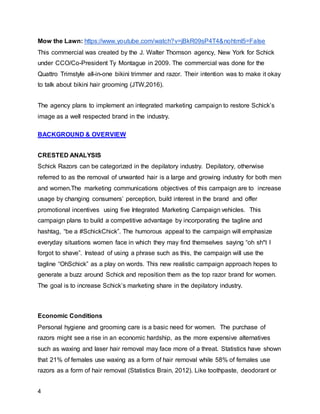 4
Mow the Lawn: https://www.youtube.com/watch?v=jBkR09sP4T4&nohtml5=False
This commercial was created by the J. Walter Thomson agency, New York for Schick
under CCO/Co-President Ty Montague in 2009. The commercial was done for the
Quattro Trimstyle all-in-one bikini trimmer and razor. Their intention was to make it okay
to talk about bikini hair grooming (JTW,2016).
The agency plans to implement an integrated marketing campaign to restore Schick’s
image as a well respected brand in the industry.
BACKGROUND & OVERVIEW
CRESTED ANALYSIS
Schick Razors can be categorized in the depilatory industry. Depilatory, otherwise
referred to as the removal of unwanted hair is a large and growing industry for both men
and women.The marketing communications objectives of this campaign are to increase
usage by changing consumers’ perception, build interest in the brand and offer
promotional incentives using five Integrated Marketing Campaign vehicles. This
campaign plans to build a competitive advantage by incorporating the tagline and
hashtag, “be a #SchickChick”. The humorous appeal to the campaign will emphasize
everyday situations women face in which they may find themselves saying “oh sh*t I
forgot to shave”. Instead of using a phrase such as this, the campaign will use the
tagline “OhSchick” as a play on words. This new realistic campaign approach hopes to
generate a buzz around Schick and reposition them as the top razor brand for women.
The goal is to increase Schick’s marketing share in the depilatory industry.
Economic Conditions
Personal hygiene and grooming care is a basic need for women. The purchase of
razors might see a rise in an economic hardship, as the more expensive alternatives
such as waxing and laser hair removal may face more of a threat. Statistics have shown
that 21% of females use waxing as a form of hair removal while 58% of females use
razors as a form of hair removal (Statistics Brain, 2012). Like toothpaste, deodorant or
 