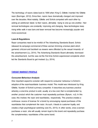 7
The technology of razors dates back to 1895 when King C. Gillette invented the Gillette
razor (Barringer, 2012). Since then, razors have dramatically changed and improved
over the decades. Most notably, Gillette and Schick competed with each other by
adding an additional blade to their razors, ultimately trying to one-up one another. Hair
removal technologies are constantly improving and changing. New technologies keep
rising while walk in wax bars and laser removal has become increasingly popular and
more economical.
Laws & Regulations
Razor companies need to be mindful of The Advertising Standards Board. Schick
released its campaign commercial of three woman trimming a bonsai plant which
garnered criticism and backlash as viewers were offended by the sexual innuendo of
the advertisement (Lu, 2014). The Advertising Standards Board ultimately dismissed
this advertisement, but this was not the first time Schick experienced complaints which
led the Standards Board to get involved (Lu, 2014).
TARGET MARKET PROFILE
Consumer Behaviour Analysis
One important aspect to consider with respect to consumer behaviour is Schick’s
adoption of the razor/razorblade business model. This model was introduced by King
Gillette, founder of Schick’s primary competitor. It describes any business practice
whereby a one-time product is sold, usually at a low cost, that is complemented by
another product which the customer must repeatedly purchase (Bynum, n.d). In this
case, this involves the razor and razorblades, respectively. This practice creates a
continuous source of revenue for a brand by encouraging repeat purchases of the
razorblades that complement the razor. As such, it leads to customer loyalty and
creates a high psychological switching cost (Yu, 2013). In other words, once a woman
purchases a razor, she will usually remain loyal to this brand and repeatedly purchase
the complementary razorblades of the same brand.
 
